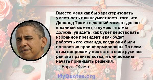 Вместо меня как бы характеризовать уместность или неуместность того, что Дональд Трамп в данный момент делает в данный момент, я думаю, что мы должны увидеть, как будет действовать избранное президент и как будет