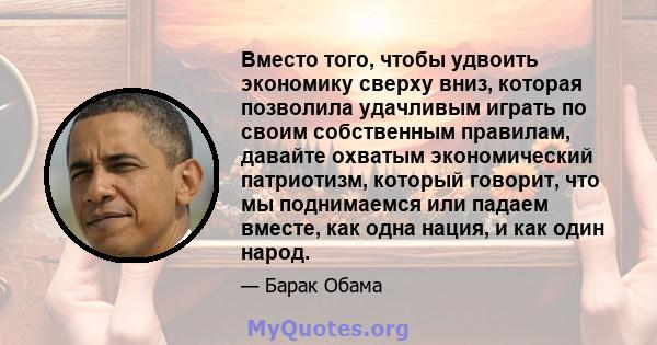 Вместо того, чтобы удвоить экономику сверху вниз, которая позволила удачливым играть по своим собственным правилам, давайте охватым экономический патриотизм, который говорит, что мы поднимаемся или падаем вместе, как