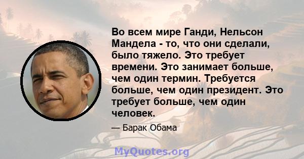 Во всем мире Ганди, Нельсон Мандела - то, что они сделали, было тяжело. Это требует времени. Это занимает больше, чем один термин. Требуется больше, чем один президент. Это требует больше, чем один человек.