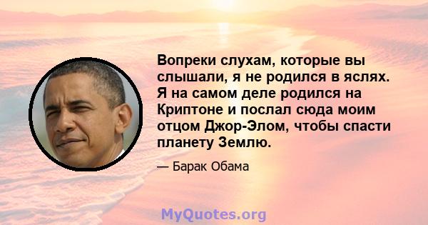 Вопреки слухам, которые вы слышали, я не родился в яслях. Я на самом деле родился на Криптоне и послал сюда моим отцом Джор-Элом, чтобы спасти планету Землю.