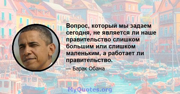 Вопрос, который мы задаем сегодня, не является ли наше правительство слишком большим или слишком маленьким, а работает ли правительство.