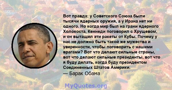 Вот правда: у Советского Союза были тысячи ядерных оружия, а у Ирана нет ни одного. Но когда мир был на грани ядерного Холокоста, Кеннеди поговорил с Хрущевом, и он вытащил эти ракеты от Кубы. Почему у нас не должно