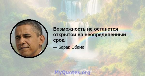 Возможность не останется открытой на неопределенный срок.