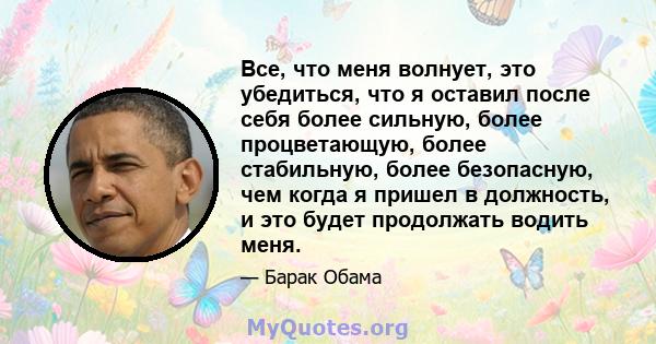 Все, что меня волнует, это убедиться, что я оставил после себя более сильную, более процветающую, более стабильную, более безопасную, чем когда я пришел в должность, и это будет продолжать водить меня.