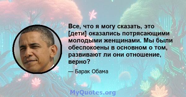 Все, что я могу сказать, это [дети] оказались потрясающими молодыми женщинами. Мы были обеспокоены в основном о том, развивают ли они отношение, верно?