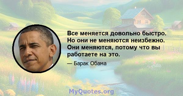 Все меняется довольно быстро. Но они не меняются неизбежно. Они меняются, потому что вы работаете на это.