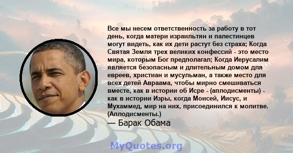 Все мы несем ответственность за работу в тот день, когда матери израильтян и палестинцев могут видеть, как их дети растут без страха; Когда Святая Земля трех великих конфессий - это место мира, которым Бог предполагал;