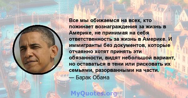 Все мы обижаемся на всех, кто пожинает вознаграждения за жизнь в Америке, не принимая на себя ответственность за жизнь в Америке. И иммигранты без документов, которые отчаянно хотят принять эти обязанности, видят