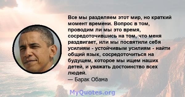 Все мы разделяем этот мир, но краткий момент времени. Вопрос в том, проводим ли мы это время, сосредоточившись на том, что меня раздвигает, или мы посвятили себя усилиям - устойчивым усилиям - найти общий язык,