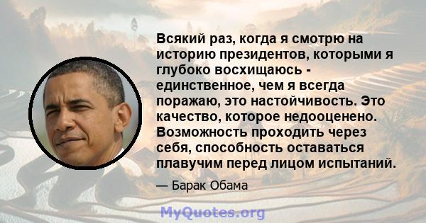 Всякий раз, когда я смотрю на историю президентов, которыми я глубоко восхищаюсь - единственное, чем я всегда поражаю, это настойчивость. Это качество, которое недооценено. Возможность проходить через себя, способность