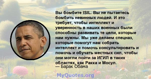 Вы бомбите ISIL. Вы не пытаетесь бомбить невинных людей. И это требует, чтобы интеллект и уверенность в наших военных были способны развивать те цели, которые нам нужны. Мы уже делаем спецназ, которые помогут нам