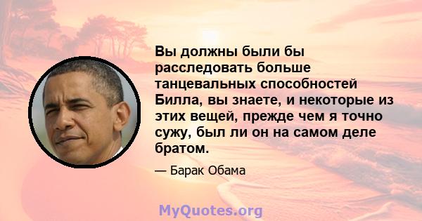 Вы должны были бы расследовать больше танцевальных способностей Билла, вы знаете, и некоторые из этих вещей, прежде чем я точно сужу, был ли он на самом деле братом.