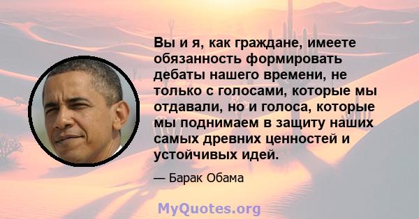 Вы и я, как граждане, имеете обязанность формировать дебаты нашего времени, не только с голосами, которые мы отдавали, но и голоса, которые мы поднимаем в защиту наших самых древних ценностей и устойчивых идей.