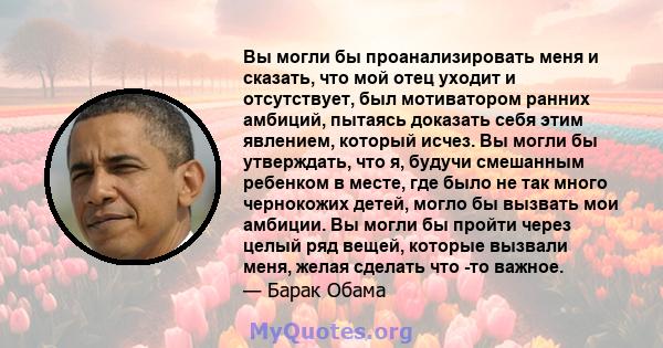 Вы могли бы проанализировать меня и сказать, что мой отец уходит и отсутствует, был мотиватором ранних амбиций, пытаясь доказать себя этим явлением, который исчез. Вы могли бы утверждать, что я, будучи смешанным