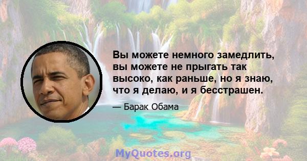 Вы можете немного замедлить, вы можете не прыгать так высоко, как раньше, но я знаю, что я делаю, и я бесстрашен.