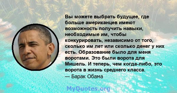 Вы можете выбрать будущее, где больше американцев имеют возможность получить навыки, необходимые им, чтобы конкурировать, независимо от того, сколько им лет или сколько денег у них есть. Образование было для меня