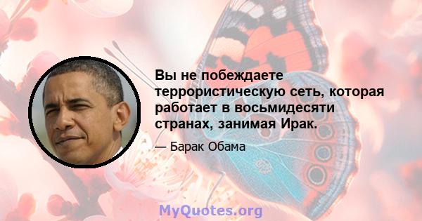 Вы не побеждаете террористическую сеть, которая работает в восьмидесяти странах, занимая Ирак.