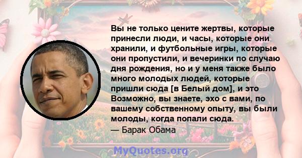 Вы не только цените жертвы, которые принесли люди, и часы, которые они хранили, и футбольные игры, которые они пропустили, и вечеринки по случаю дня рождения, но и у меня также было много молодых людей, которые пришли