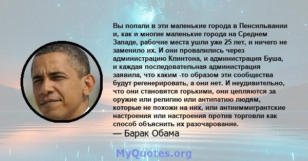 Вы попали в эти маленькие города в Пенсильвании и, как и многие маленькие города на Среднем Западе, рабочие места ушли уже 25 лет, и ничего не заменило их. И они провалились через администрацию Клинтона, и администрация 