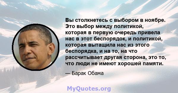 Вы столкнетесь с выбором в ноябре. Это выбор между политикой, которая в первую очередь привела нас в этот беспорядок, и политикой, которая вытащила нас из этого беспорядка, и на то, на что рассчитывает другая сторона,