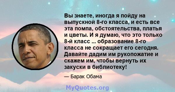 Вы знаете, иногда я пойду на выпускной 8-го класса, и есть все эта помпа, обстоятельства, платья и цветы. И я думаю, что это только 8-й класс ... образование 8-го класса не сокращает его сегодня. Давайте дадим им