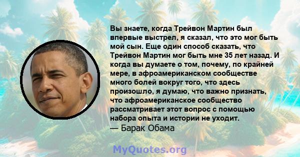 Вы знаете, когда Трейвон Мартин был впервые выстрел, я сказал, что это мог быть мой сын. Еще один способ сказать, что Трейвон Мартин мог быть мне 35 лет назад. И когда вы думаете о том, почему, по крайней мере, в