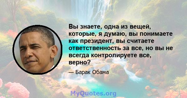 Вы знаете, одна из вещей, которые, я думаю, вы понимаете как президент, вы считаете ответственность за все, но вы не всегда контролируете все, верно?