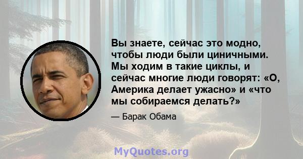 Вы знаете, сейчас это модно, чтобы люди были циничными. Мы ходим в такие циклы, и сейчас многие люди говорят: «О, Америка делает ужасно» и «что мы собираемся делать?»