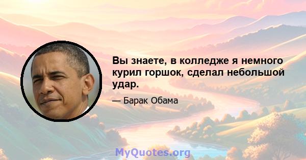 Вы знаете, в колледже я немного курил горшок, сделал небольшой удар.