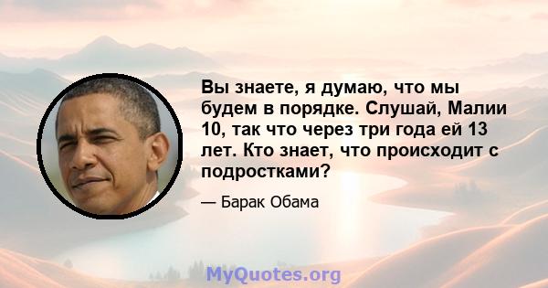 Вы знаете, я думаю, что мы будем в порядке. Слушай, Малии 10, так что через три года ей 13 лет. Кто знает, что происходит с подростками?