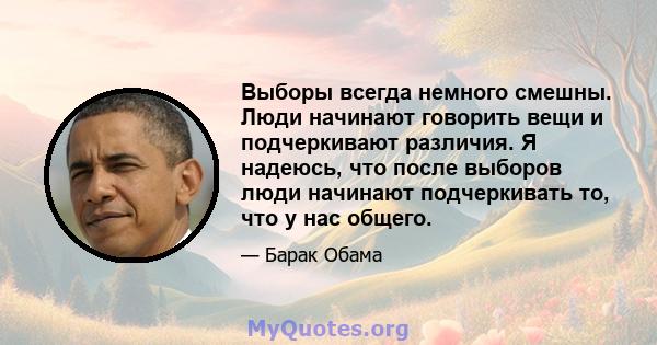 Выборы всегда немного смешны. Люди начинают говорить вещи и подчеркивают различия. Я надеюсь, что после выборов люди начинают подчеркивать то, что у нас общего.