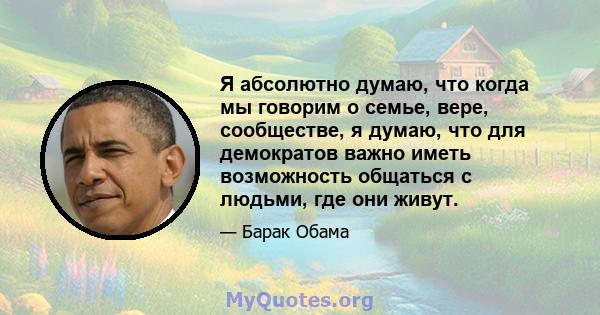 Я абсолютно думаю, что когда мы говорим о семье, вере, сообществе, я думаю, что для демократов важно иметь возможность общаться с людьми, где они живут.