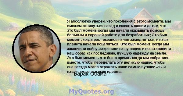 Я абсолютно уверен, что поколения с этого момента, мы сможем оглянуться назад и сказать нашим детям, что это был момент, когда мы начали оказывать помощь больным и хорошей работе для безработных; Это был момент, когда