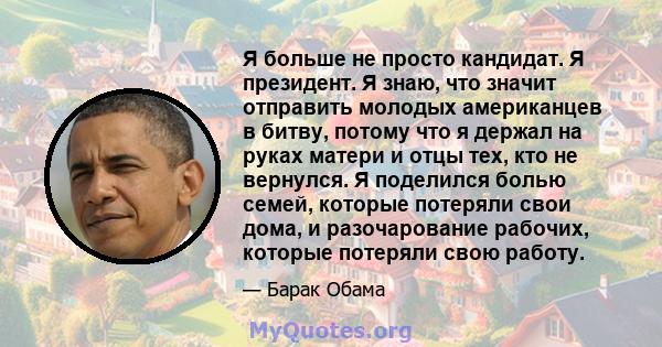 Я больше не просто кандидат. Я президент. Я знаю, что значит отправить молодых американцев в битву, потому что я держал на руках матери и отцы тех, кто не вернулся. Я поделился болью семей, которые потеряли свои дома, и 