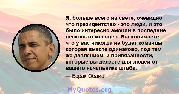 Я, больше всего на свете, очевидно, что президентство - это люди, и это было интересно эмоции в последние несколько месяцев. Вы понимаете, что у вас никогда не будет команды, которая вместе одинаково, под тем же