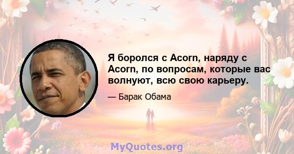 Я боролся с Acorn, наряду с Acorn, по вопросам, которые вас волнуют, всю свою карьеру.