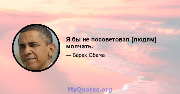 Я бы не посоветовал [людям] молчать.