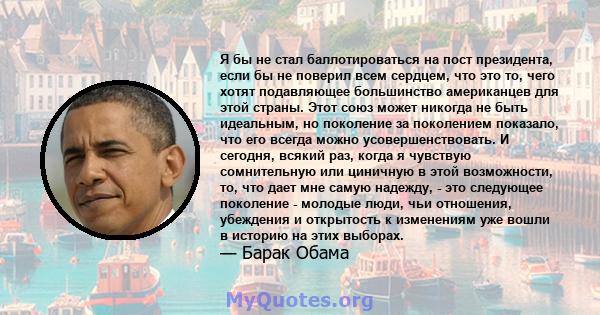 Я бы не стал баллотироваться на пост президента, если бы не поверил всем сердцем, что это то, чего хотят подавляющее большинство американцев для этой страны. Этот союз может никогда не быть идеальным, но поколение за