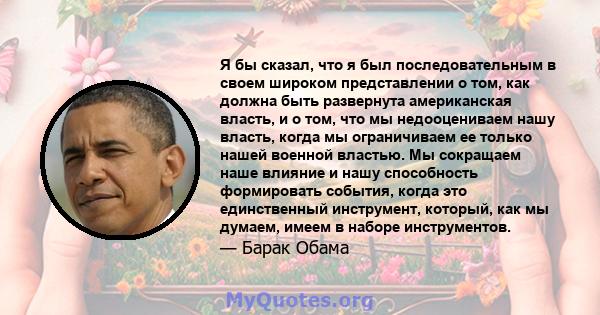 Я бы сказал, что я был последовательным в своем широком представлении о том, как должна быть развернута американская власть, и о том, что мы недооцениваем нашу власть, когда мы ограничиваем ее только нашей военной