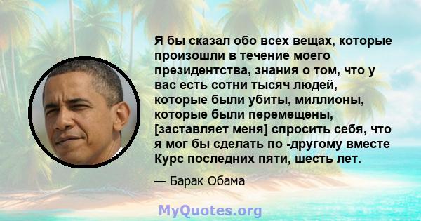 Я бы сказал обо всех вещах, которые произошли в течение моего президентства, знания о том, что у вас есть сотни тысяч людей, которые были убиты, миллионы, которые были перемещены, [заставляет меня] спросить себя, что я