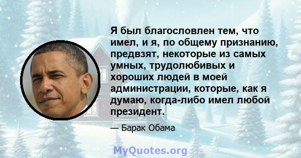 Я был благословлен тем, что имел, и я, по общему признанию, предвзят, некоторые из самых умных, трудолюбивых и хороших людей в моей администрации, которые, как я думаю, когда-либо имел любой президент.