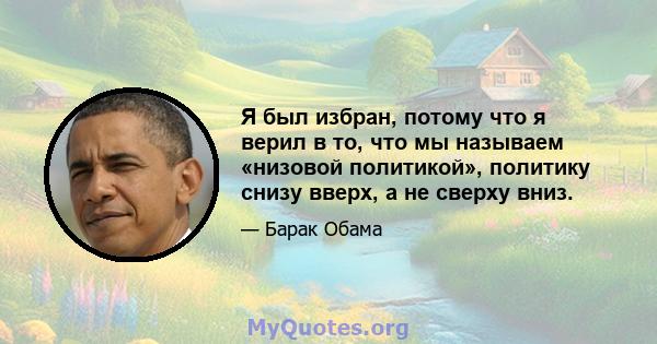 Я был избран, потому что я верил в то, что мы называем «низовой политикой», политику снизу вверх, а не сверху вниз.