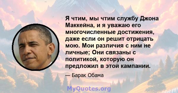 Я чтим, мы чтим службу Джона Маккейна, и я уважаю его многочисленные достижения, даже если он решит отрицать мою. Мои различия с ним не личные; Они связаны с политикой, которую он предложил в этой кампании.