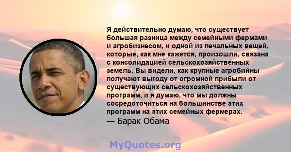 Я действительно думаю, что существует большая разница между семейными фермами и агробизнесом, и одной из печальных вещей, которые, как мне кажется, произошли, связана с консолидацией сельскохозяйственных земель. Вы