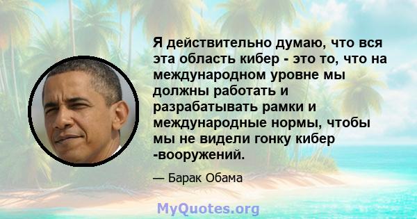 Я действительно думаю, что вся эта область кибер - это то, что на международном уровне мы должны работать и разрабатывать рамки и международные нормы, чтобы мы не видели гонку кибер -вооружений.