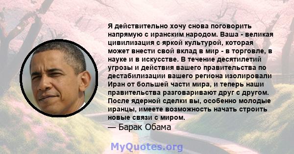 Я действительно хочу снова поговорить напрямую с иранским народом. Ваша - великая цивилизация с яркой культурой, которая может внести свой вклад в мир - в торговле, в науке и в искусстве. В течение десятилетий угрозы и