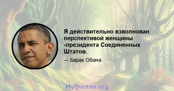 Я действительно взволнован перспективой женщины -президента Соединенных Штатов.