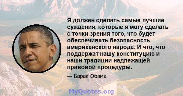 Я должен сделать самые лучшие суждения, которые я могу сделать с точки зрения того, что будет обеспечивать безопасность американского народа. И что, что поддержат нашу конституцию и наши традиции надлежащей правовой