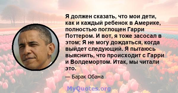 Я должен сказать, что мои дети, как и каждый ребенок в Америке, полностью поглощен Гарри Поттером. И вот, я тоже засосал в этом; Я не могу дождаться, когда выйдет следующий. Я пытаюсь выяснить, что происходит с Гарри и