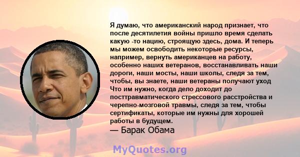 Я думаю, что американский народ признает, что после десятилетия войны пришло время сделать какую -то нацию, строящую здесь, дома. И теперь мы можем освободить некоторые ресурсы, например, вернуть американцев на работу,